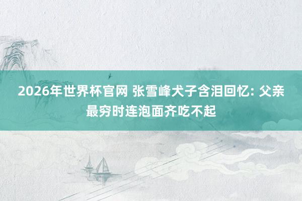 2026年世界杯官网 张雪峰犬子含泪回忆: 父亲最穷时连泡面齐吃不起