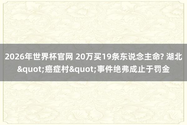 2026年世界杯官网 20万买19条东说念主命? 湖北"癌症村"事件绝弗成止于罚金