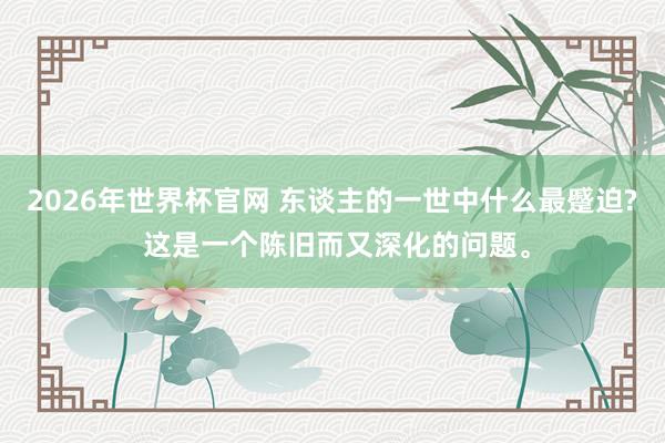 2026年世界杯官网 东谈主的一世中什么最蹙迫? 这是一个陈旧而又深化的问题。