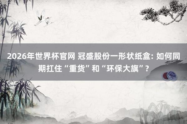2026年世界杯官网 冠盛股份一形状纸盒: 如何同期扛住“重货”和“环保大旗”?