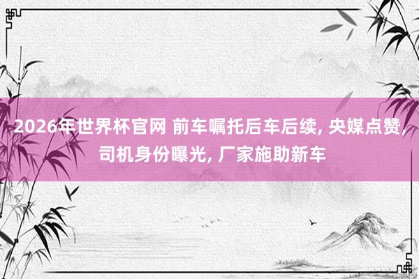 2026年世界杯官网 前车嘱托后车后续， 央媒点赞， 司机身份曝光， 厂家施助新车