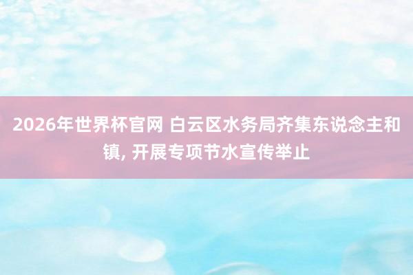 2026年世界杯官网 白云区水务局齐集东说念主和镇， 开展专项节水宣传举止