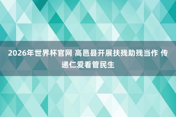 2026年世界杯官网 高邑县开展扶残助残当作 传递仁爱看管民生