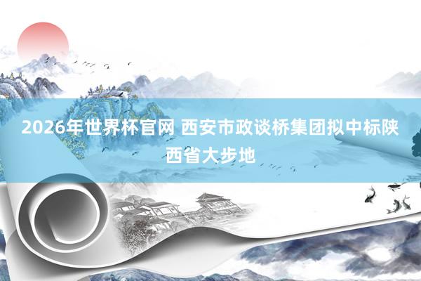 2026年世界杯官网 西安市政谈桥集团拟中标陕西省大步地