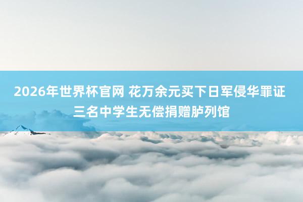 2026年世界杯官网 花万余元买下日军侵华罪证 三名中学生无偿捐赠胪列馆