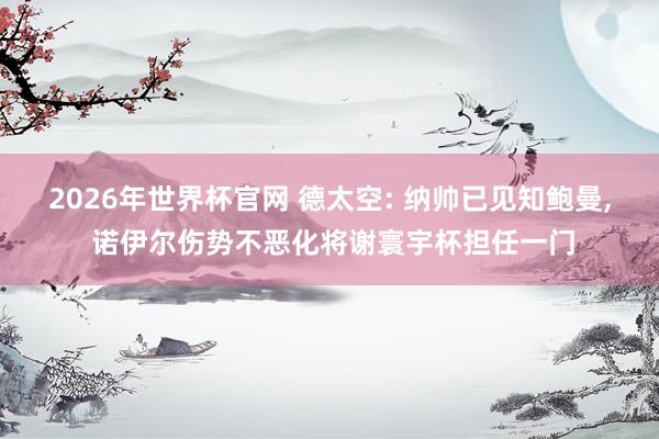 2026年世界杯官网 德太空: 纳帅已见知鲍曼， 诺伊尔伤势不恶化将谢寰宇杯担任一门