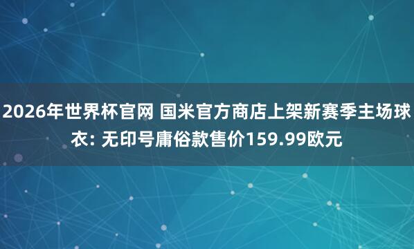 2026年世界杯官网 国米官方商店上架新赛季主场球衣: 无印号庸俗款售价159.99欧元
