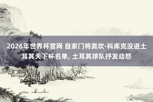 2026年世界杯官网 自家门将奥坎·科库克没进土耳其天下杯名单， 土耳其球队抒发动怒