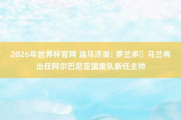 2026年世界杯官网 迪马济奥: 罗兰多・马兰将出任阿尔巴尼亚国度队新任主帅
