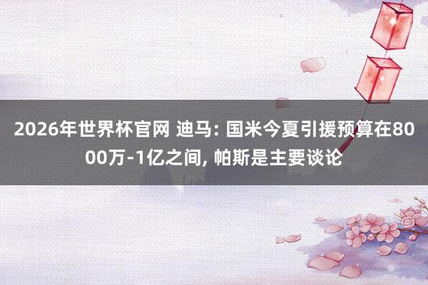 2026年世界杯官网 迪马: 国米今夏引援预算在8000万-1亿之间， 帕斯是主要谈论