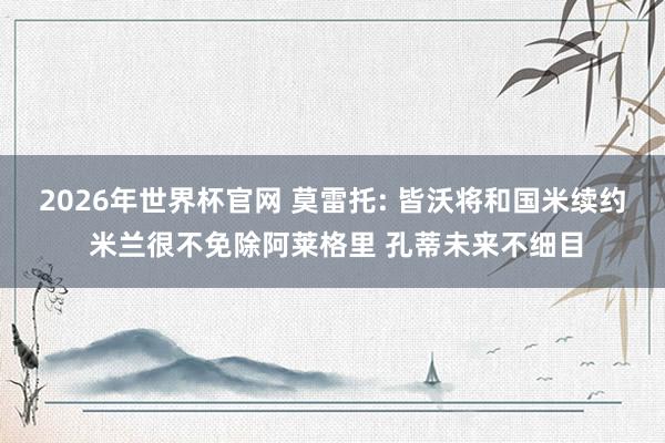 2026年世界杯官网 莫雷托: 皆沃将和国米续约 米兰很不免除阿莱格里 孔蒂未来不细目
