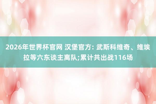 2026年世界杯官网 汉堡官方: 武斯科维奇、维埃拉等六东谈主离队;累计共出战116场
