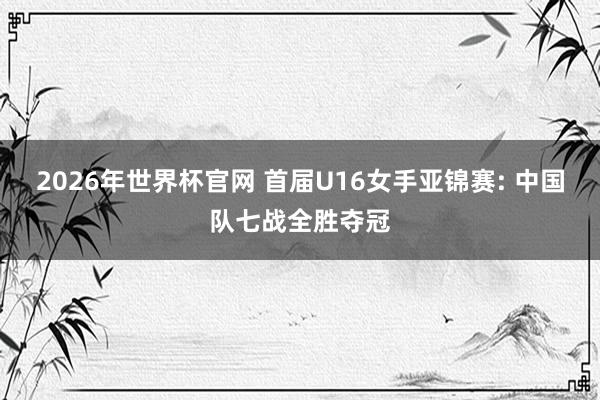 2026年世界杯官网 首届U16女手亚锦赛: 中国队七战全胜夺冠