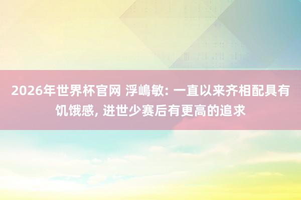2026年世界杯官网 浮嶋敏: 一直以来齐相配具有饥饿感， 进世少赛后有更高的追求