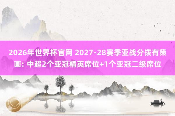 2026年世界杯官网 2027-28赛季亚战分拨有策画: 中超2个亚冠精英席位+1个亚冠二级席位