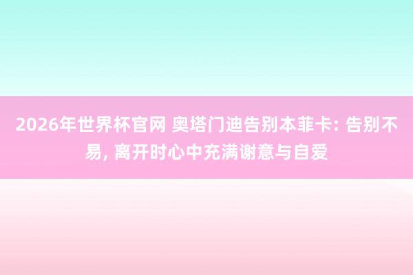 2026年世界杯官网 奥塔门迪告别本菲卡: 告别不易， 离开时心中充满谢意与自爱