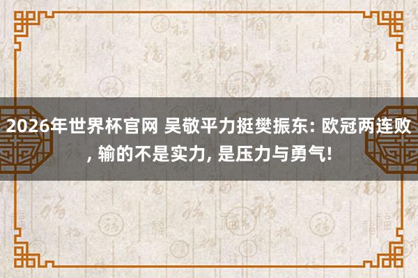 2026年世界杯官网 吴敬平力挺樊振东: 欧冠两连败， 输的不是实力， 是压力与勇气!