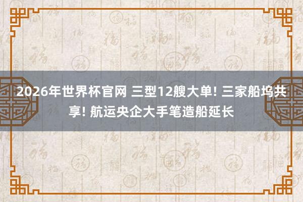 2026年世界杯官网 三型12艘大单! 三家船坞共享! 航运央企大手笔造船延长