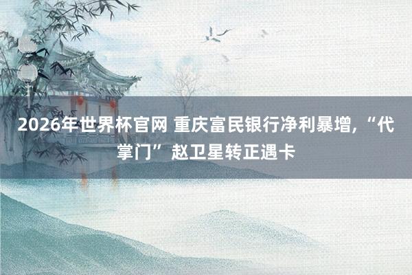 2026年世界杯官网 重庆富民银行净利暴增， “代掌门” 赵卫星转正遇卡