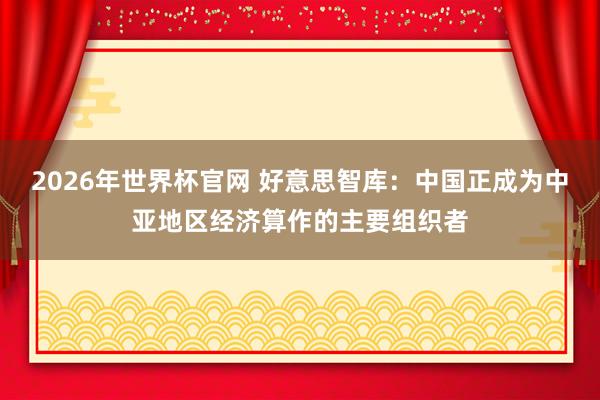 2026年世界杯官网 好意思智库：中国正成为中亚地区经济算作的主要组织者