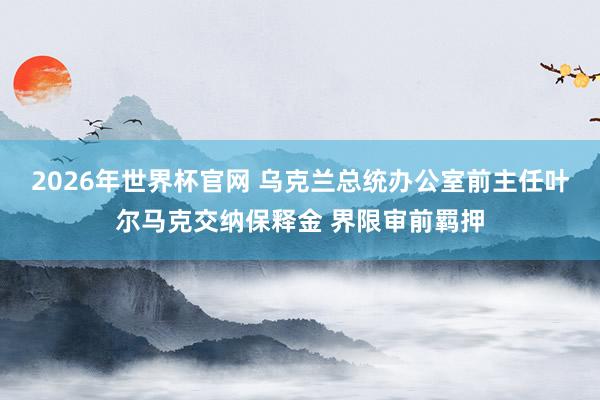 2026年世界杯官网 乌克兰总统办公室前主任叶尔马克交纳保释金 界限审前羁押