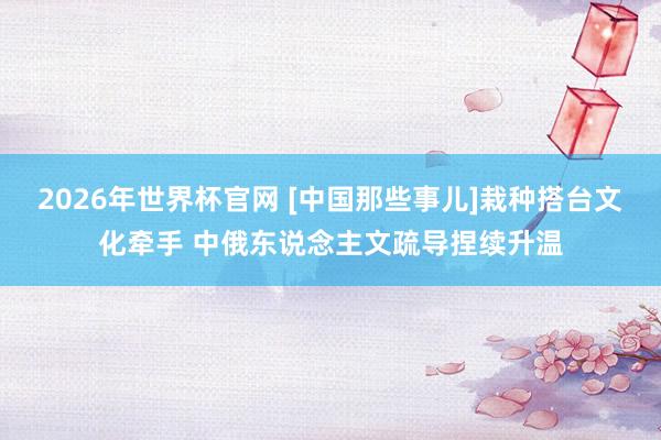 2026年世界杯官网 [中国那些事儿]栽种搭台文化牵手 中俄东说念主文疏导捏续升温