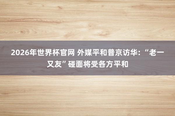 2026年世界杯官网 外媒平和普京访华: “老一又友”碰面将受各方平和