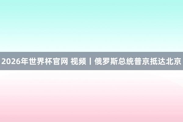 2026年世界杯官网 视频丨俄罗斯总统普京抵达北京