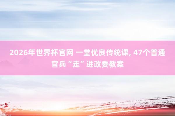 2026年世界杯官网 一堂优良传统课， 47个普通官兵“走”进政委教案