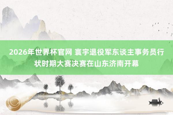 2026年世界杯官网 寰宇退役军东谈主事务员行状时期大赛决赛在山东济南开幕