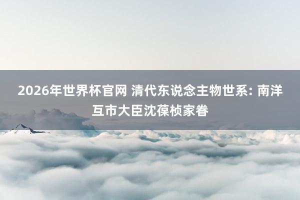 2026年世界杯官网 清代东说念主物世系: 南洋互市大臣沈葆桢家眷