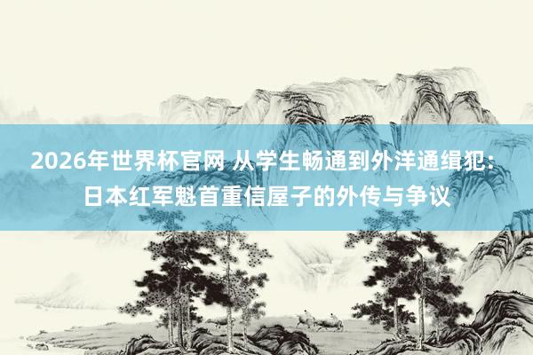 2026年世界杯官网 从学生畅通到外洋通缉犯: 日本红军魁首重信屋子的外传与争议