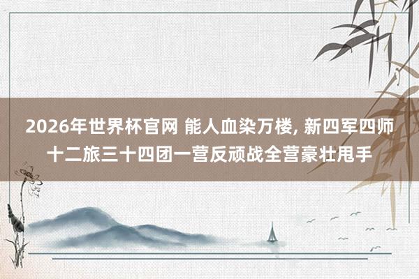 2026年世界杯官网 能人血染万楼， 新四军四师十二旅三十四团一营反顽战全营豪壮甩手