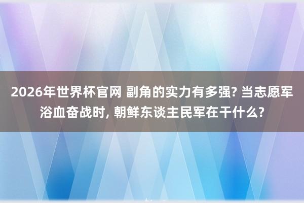 2026年世界杯官网 副角的实力有多强? 当志愿军浴血奋战时， 朝鲜东谈主民军在干什么?