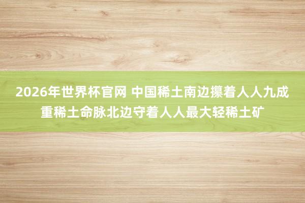 2026年世界杯官网 中国稀土南边攥着人人九成重稀土命脉北边守着人人最大轻稀土矿