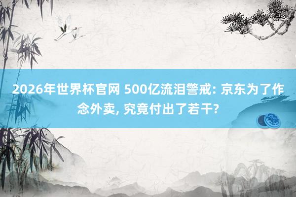 2026年世界杯官网 500亿流泪警戒: 京东为了作念外卖， 究竟付出了若干?