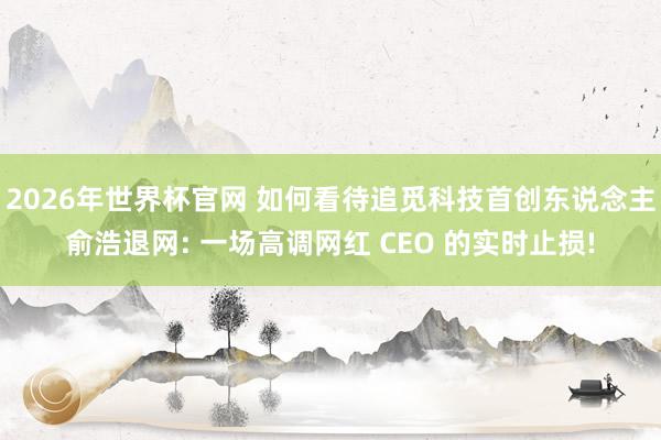 2026年世界杯官网 如何看待追觅科技首创东说念主俞浩退网: 一场高调网红 CEO 的实时止损!
