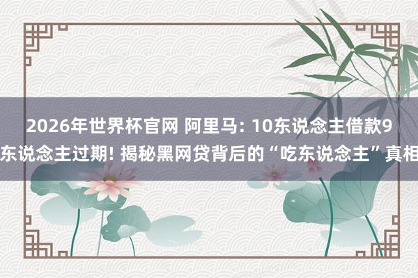 2026年世界杯官网 阿里马: 10东说念主借款9东说念主过期! 揭秘黑网贷背后的“吃东说念主”真相
