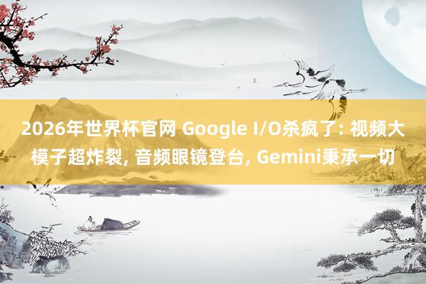 2026年世界杯官网 Google I/O杀疯了: 视频大模子超炸裂， 音频眼镜登台， Gemini秉承一切