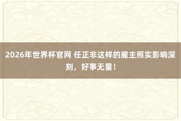 2026年世界杯官网 任正非这样的雇主照实影响深刻，好事无量！
