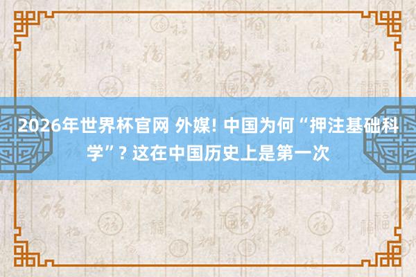 2026年世界杯官网 外媒! 中国为何“押注基础科学”? 这在中国历史上是第一次