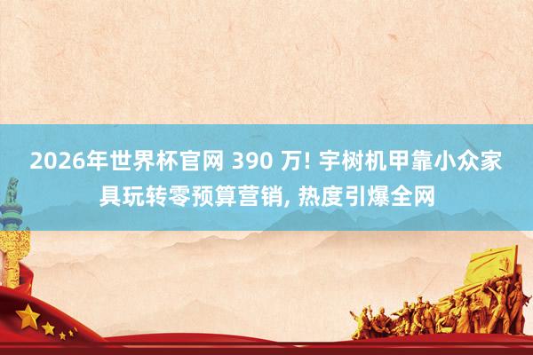2026年世界杯官网 390 万! 宇树机甲靠小众家具玩转零预算营销， 热度引爆全网