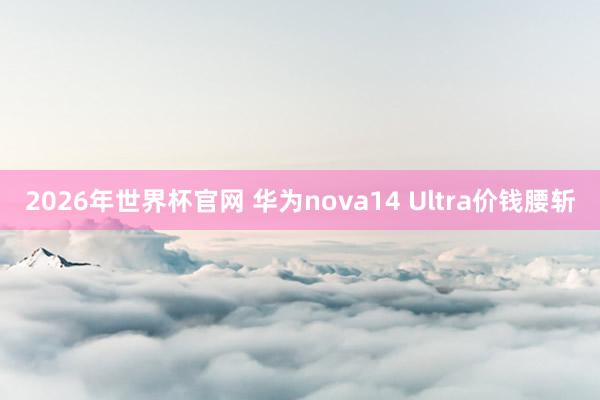 2026年世界杯官网 华为nova14 Ultra价钱腰斩