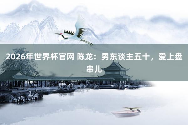 2026年世界杯官网 陈龙：男东谈主五十，爱上盘串儿