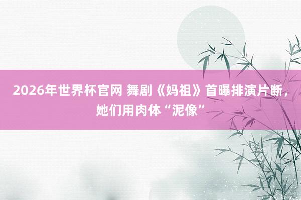 2026年世界杯官网 舞剧《妈祖》首曝排演片断，她们用肉体“泥像”