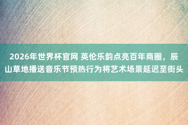 2026年世界杯官网 英伦乐韵点亮百年商圈，辰山草地播送音乐节预热行为将艺术场景延迟至街头