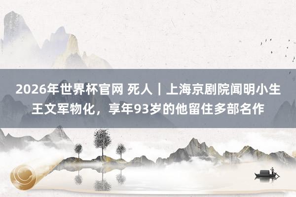 2026年世界杯官网 死人｜上海京剧院闻明小生王文军物化，享年93岁的他留住多部名作