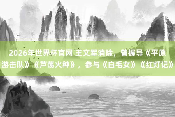 2026年世界杯官网 王文军消除，曾握导《平原游击队》《芦荡火种》，参与《白毛女》《红灯记》