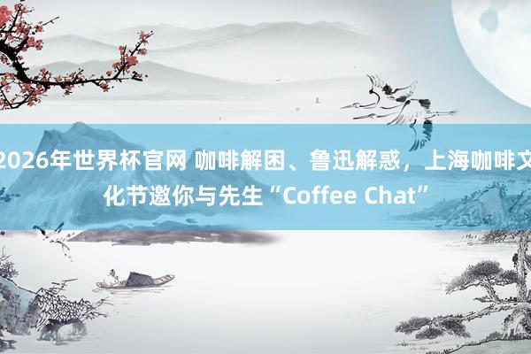 2026年世界杯官网 咖啡解困、鲁迅解惑，上海咖啡文化节邀你与先生“Coffee Chat”