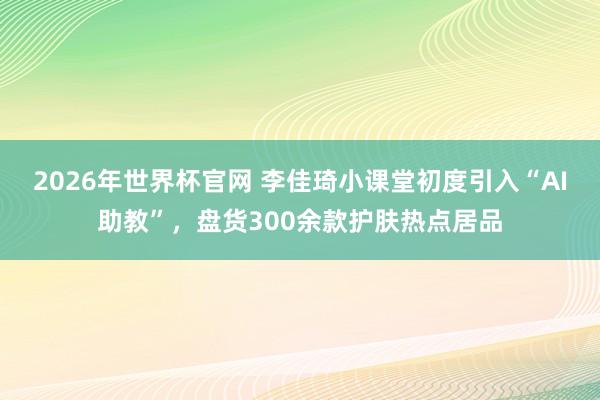 2026年世界杯官网 李佳琦小课堂初度引入“AI助教”，盘货300余款护肤热点居品